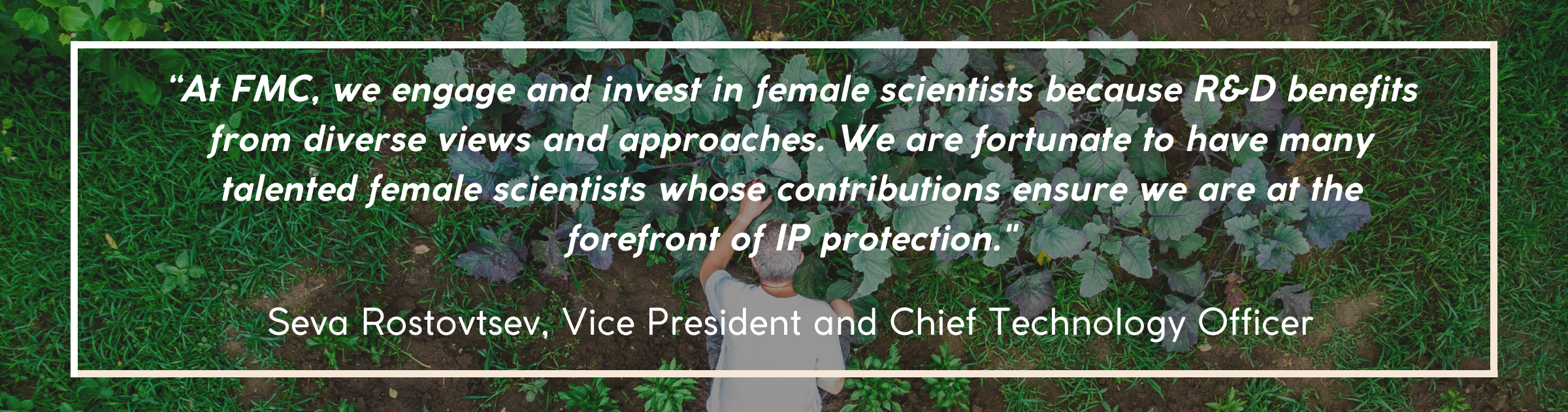 “At FMC, we engage and invest in female scientists because R&D benefits from diverse views and approaches. We are fortunate to have many talented female scientists whose contributions ensure we are at the forefront of IP protection.’ – Seva Rostovtsev, Vice President and Chief Technology Officer